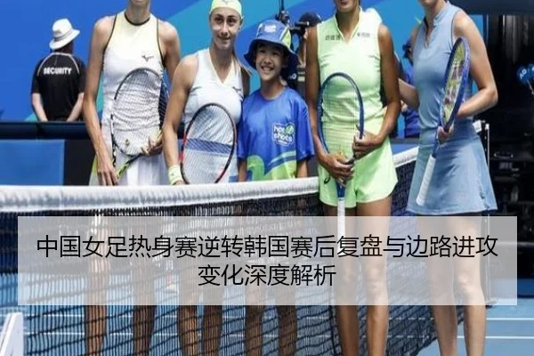 中国女足热身赛逆转韩国赛后复盘与边路进攻变化深度解析