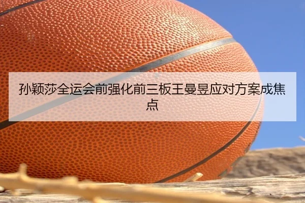 孙颖莎全运会前强化前三板王曼昱应对方案成焦点