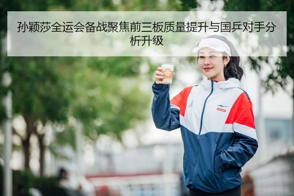 孙颖莎全运会备战聚焦前三板质量提升与国乒对手分析升级